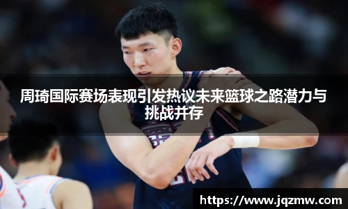 今年会周琦国际赛场表现引发热议未来篮球之路潜力与挑战并存
